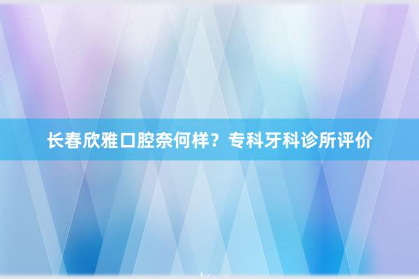 长春欣雅口腔奈何样？专科牙科诊所评价