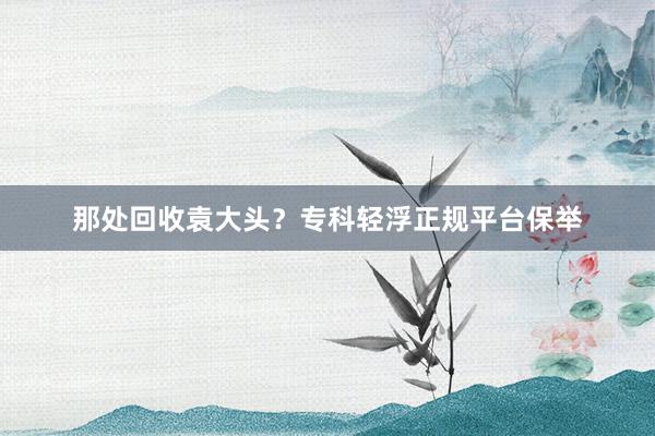 那处回收袁大头？专科轻浮正规平台保举
